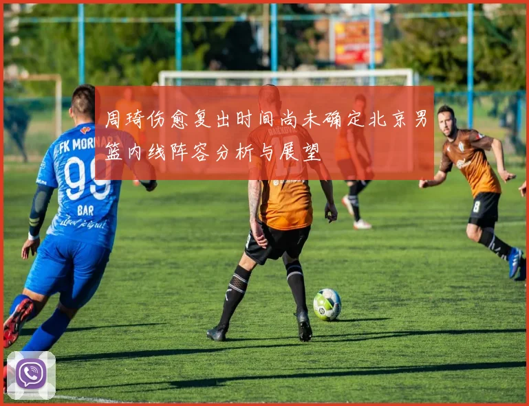 周琦伤愈复出时间尚未确定北京男篮内线阵容分析与展望