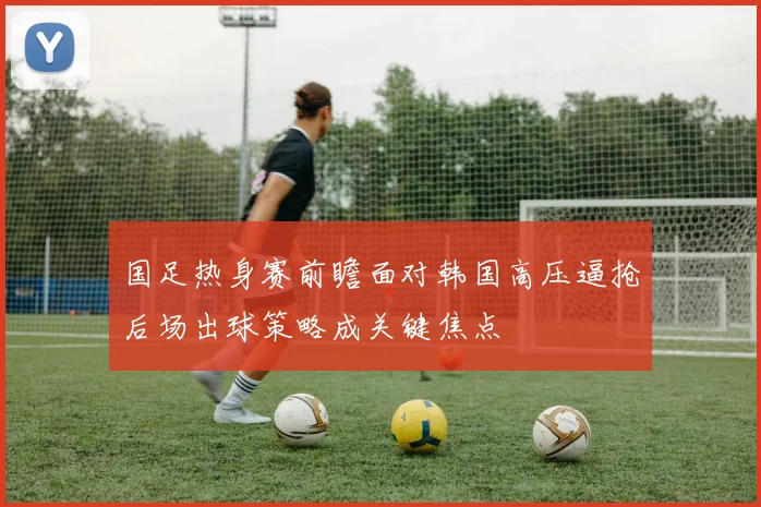 国足热身赛前瞻面对韩国高压逼抢后场出球策略成关键焦点