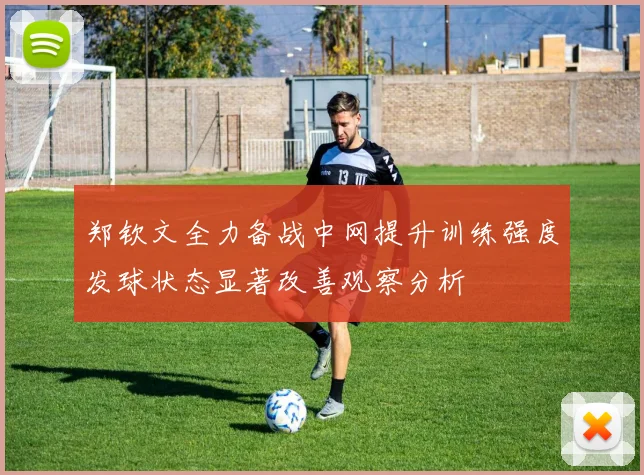 郑钦文全力备战中网提升训练强度发球状态显著改善观察分析