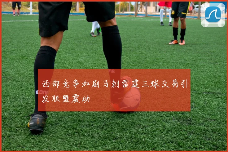 西部竞争加剧马刺雷霆三球交易引发联盟震动